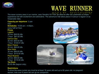 The wave runners area in our marine, uses Yamaha VX 1100 jet skies to offer our customers a unique
experience full with excitement and adrenaline. The adventure ride takes place in Cancun´s lagoon or as
Oceanside rides.
Capacity per departure: 2 pax
max-
Schedules: 10:00 am – 4:00pm,
every half an hour.
Prices
Lagoon
30 min: $49.95 dlls
1 hour: $91.02 dlls
Cancun Sea
30 min: $55.50 dlls
1 hour: $100.91 dlls
Moon Palace
30 min: $66.60 dlls
Now Hade
30 min: $66.60 dlls
1 hour: $115.00 dlls
Playa Mujeres
30 min: $66.60 dlls
1 hour: $115.00 dlls
Tax Dock
$5.00 dlls (lagoon only)

Restrictions
To drive the wave runner you must be at least 18 years old and up to 60 years old, no pregnant
women, kids over 6 years old can go as companion.
 