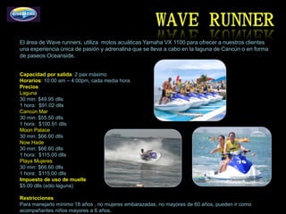 El área de Wave runners, utiliza motos acuáticas Yamaha VX 1100 para ofrecer a nuestros clientes
una experiencia única de pasión y adrenalina que se lleva a cabo en la laguna de Cancún o en forma
de paseos Oceanside.


Capacidad por salida: 2 pax máximo
Horarios: 10:00 am – 4:00pm, cada media hora.
Precios
Laguna
30 min: $49.95 dlls
1 hora: $91.02 dlls
Cancún Mar
30 min: $55.50 dlls
1 hora: $100.91 dlls
Moon Palace
30 min: $66.60 dlls
Now Hade
30 min: $66.60 dlls
1 hora: $115.00 dlls
Playa Mujeres
30 min: $66.60 dlls
1 hora: $115.00 dlls
Impuesto de uso de muelle
$5.00 dlls (sólo laguna)

Restricciones
Para manejarlo mínimo 18 años , no mujeres embarazadas, no mayores de 60 años, pueden ir como
acompañantes niños mayores a 6 años.
 