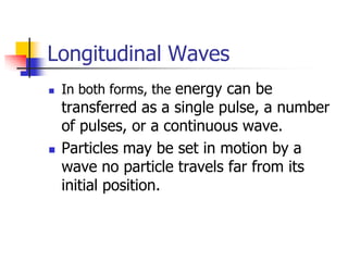 Longitudinal Waves
   In both forms, the energy can be
    transferred as a single pulse, a number
    of pulses, or a continuous wave.
   Particles may be set in motion by a
    wave no particle travels far from its
    initial position.
 