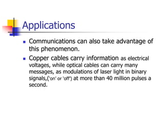 Applications
   Communications can also take advantage of
    this phenomenon.
   Copper cables carry information as electrical
    voltages, while optical cables can carry many
    messages, as modulations of laser light in binary
    signals,(‘on’ or ‘off’) at more than 40 million pulses a
    second.
 