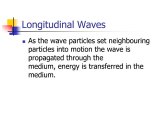 Longitudinal Waves
   As the wave particles set neighbouring
    particles into motion the wave is
    propagated through the
    medium, energy is transferred in the
    medium.
 