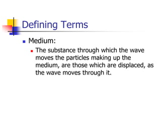 Defining Terms
   Medium:
       The substance through which the wave
        moves the particles making up the
        medium, are those which are displaced, as
        the wave moves through it.
 