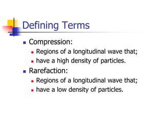 Defining Terms
   Compression:
       Regions of a longitudinal wave that;
       have a high density of particles.
   Rarefaction:
       Regions of a longitudinal wave that;
       have a low density of particles.
 