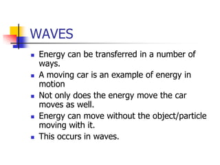 WAVES
   Energy can be transferred in a number of
    ways.
   A moving car is an example of energy in
    motion
   Not only does the energy move the car
    moves as well.
   Energy can move without the object/particle
    moving with it.
   This occurs in waves.
 