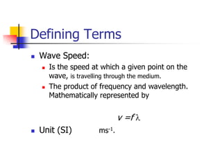 Defining Terms
   Wave Speed:
       Is the speed at which a given point on the
        wave, is travelling through the medium.
       The product of frequency and wavelength.
        Mathematically represented by


                               v =f
   Unit (SI)          ms-1.
 