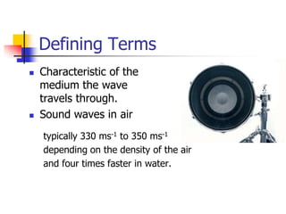 Defining Terms
   Characteristic of the
    medium the wave
    travels through.
   Sound waves in air
    typically 330 ms-1 to 350 ms-1
    depending on the density of the air
    and four times faster in water.
 