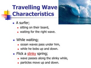 Travelling Wave
Characteristics
   A surfer;
       sitting on their board,
       waiting for the right wave.

   While waiting;
       ocean waves pass under him,
       while he bobs up and down.
   Flick a slinky spring;
       wave passes along the slinky while,
       particles move up and down.
 