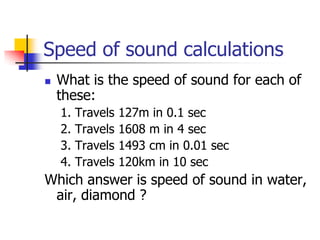 Speed of sound calculations
   What is the speed of sound for each of
    these:
    1.   Travels   127m in 0.1 sec
    2.   Travels   1608 m in 4 sec
    3.   Travels   1493 cm in 0.01 sec
    4.   Travels   120km in 10 sec
Which answer is speed of sound in water,
 air, diamond ?
 