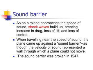 Sound barrier
   As an airplane approaches the speed of
    sound, shock waves build up, creating
    increase in drag, loss of lift, and loss of
    control.
   When travelling near the speed of sound, the
    plane came up against a "sound barrier"--as
    though the velocity of sound represented a
    wall through which a plane could not move.
    The sound barrier was broken in 1947.
 