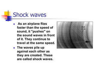 Shock waves
    As an airplane flies
    faster than the speed of
    sound, it "pushes" on
    the sound waves in front
    of it. They continue to
    travel at the same speed.
   The waves pile up
    against each other as
    they are created. These
    are called shock waves.
 