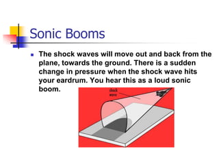 Sonic Booms
   The shock waves will move out and back from the
    plane, towards the ground. There is a sudden
    change in pressure when the shock wave hits
    your eardrum. You hear this as a loud sonic
    boom.
 