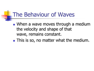 The Behaviour of Waves
   When a wave moves through a medium
    the velocity and shape of that
    wave, remains constant.
   This is so, no matter what the medium.
 