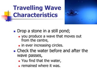 Travelling Wave
Characteristics

   Drop a stone in a still pond;
       you produce a wave that moves out
        from the centre,
       in ever increasing circles.
   Check the water before and after the
    wave passes,
       You find that the water,
       remained where it was.
 