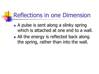 Reflections in one Dimension
   A pulse is sent along a slinky spring
    which is attached at one end to a wall.
   All the energy is reflected back along
    the spring, rather than into the wall.
 