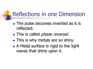 Reflections in one Dimension
   The pulse becomes inverted as it is
    reflected.
   This is called phase reversal.
   This is why metals are so shiny.
   A Metal surface is rigid to the light
    waves that shine upon it.
 