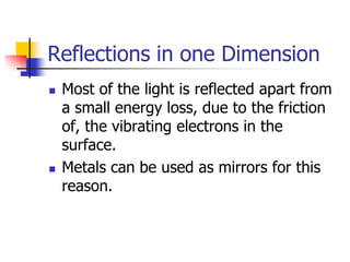 Reflections in one Dimension
   Most of the light is reflected apart from
    a small energy loss, due to the friction
    of, the vibrating electrons in the
    surface.
   Metals can be used as mirrors for this
    reason.
 