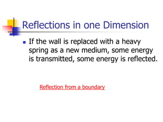 Reflections in one Dimension
   If the wall is replaced with a heavy
    spring as a new medium, some energy
    is transmitted, some energy is reflected.


       Reflection from a boundary
 