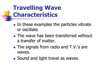 Travelling Wave
Characteristics
   In these examples the particles vibrate
    or oscillate.
   The wave has been transferred without
    a transfer of matter.
   The signals from radio and T.V.’s are
    waves.
   Sound and light travel as waves.
 