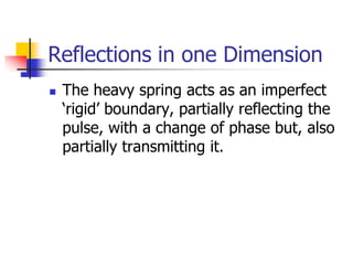 Reflections in one Dimension
   The heavy spring acts as an imperfect
    ‘rigid’ boundary, partially reflecting the
    pulse, with a change of phase but, also
    partially transmitting it.
 