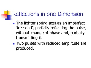 Reflections in one Dimension
   The lighter spring acts as an imperfect
    ‘free end’, partially reflecting the pulse,
    without change of phase and, partially
    transmitting it.
   Two pulses with reduced amplitude are
    produced.
 