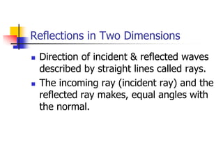 Reflections in Two Dimensions
   Direction of incident & reflected waves
    described by straight lines called rays.
   The incoming ray (incident ray) and the
    reflected ray makes, equal angles with
    the normal.
 