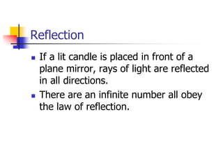 Reflection
   If a lit candle is placed in front of a
    plane mirror, rays of light are reflected
    in all directions.
   There are an infinite number all obey
    the law of reflection.
 