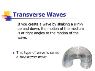 Transverse Waves
    If you create a wave by shaking a slinky
    up and down, the motion of the medium
    is at right angles to the motion of the
    wave.



   This type of wave is called
    a transverse wave.
 
