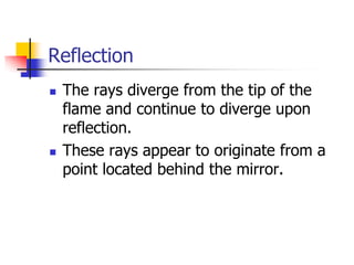 Reflection
   The rays diverge from the tip of the
    flame and continue to diverge upon
    reflection.
   These rays appear to originate from a
    point located behind the mirror.
 