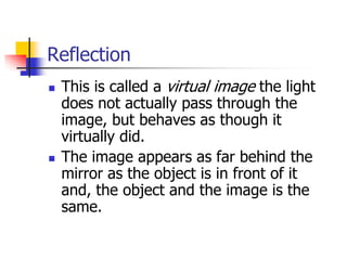 Reflection
   This is called a virtual image the light
    does not actually pass through the
    image, but behaves as though it
    virtually did.
   The image appears as far behind the
    mirror as the object is in front of it
    and, the object and the image is the
    same.
 