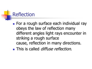 Reflection
   For a rough surface each individual ray
    obeys the law of reflection many
    different angles light rays encounter in
    striking a rough surface
    cause, reflection in many directions.
   This is called diffuse reflection.
 