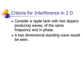 Criteria for Interference in 2 D
   Consider a ripple tank with two dippers
    producing waves, of the same
    frequency and in phase.
   A two dimensional standing wave would
    be seen.
 