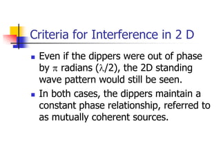 Criteria for Interference in 2 D
   Even if the dippers were out of phase
    by radians ( /2), the 2D standing
    wave pattern would still be seen.
   In both cases, the dippers maintain a
    constant phase relationship, referred to
    as mutually coherent sources.
 