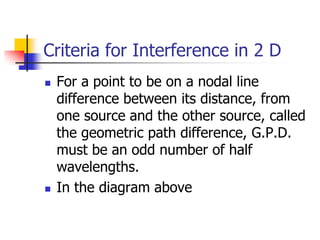 Criteria for Interference in 2 D
   For a point to be on a nodal line
    difference between its distance, from
    one source and the other source, called
    the geometric path difference, G.P.D.
    must be an odd number of half
    wavelengths.
   In the diagram above
 