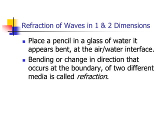 Refraction of Waves in 1 & 2 Dimensions

   Place a pencil in a glass of water it
    appears bent, at the air/water interface.
   Bending or change in direction that
    occurs at the boundary, of two different
    media is called refraction.
 
