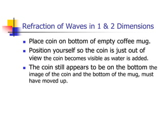 Refraction of Waves in 1 & 2 Dimensions

   Place coin on bottom of empty coffee mug.
   Position yourself so the coin is just out of
    view the coin becomes visible as water is added.
   The coin still appears to be on the bottom the
    image of the coin and the bottom of the mug, must
    have moved up.
 