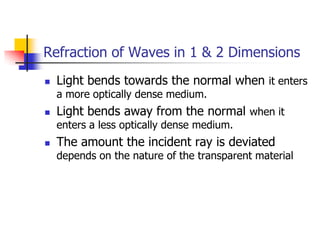 Refraction of Waves in 1 & 2 Dimensions
   Light bends towards the normal when it enters
    a more optically dense medium.
   Light bends away from the normal when it
    enters a less optically dense medium.
   The amount the incident ray is deviated
    depends on the nature of the transparent material
 