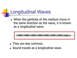 Longitudinal Waves
   When the particles of the medium move in
    the same direction as the wave, it is known
    as a longitudinal wave.




   They are less common.
   Sound travels as a longitudinal wave.
 