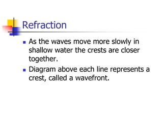 Refraction
   As the waves move more slowly in
    shallow water the crests are closer
    together.
   Diagram above each line represents a
    crest, called a wavefront.
 