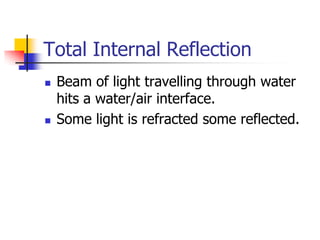 Total Internal Reflection
   Beam of light travelling through water
    hits a water/air interface.
   Some light is refracted some reflected.
 