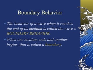 Boundary Behavior The behavior of a wave when it reaches the end of its medium is called the wave’s  BOUNDARY BEHAVIOR . When one medium ends and another begins, that is called a  boundary . 