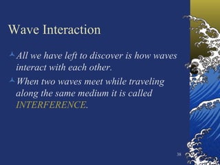 Wave Interaction All we have left to discover is how waves interact with each other. When two waves meet while traveling along the same medium it is called  INTERFERENCE . 