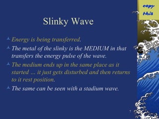 Slinky Wave Energy   is being transferred . The metal of the slinky is the MEDIUM in that transfers the energy pulse of the wave. The medium ends up in the same place as it started … it just gets disturbed and then returns to it rest position . The same can be seen with a stadium wave. 