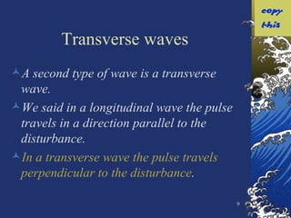 Transverse waves A second type of wave is a transverse wave. We said in a longitudinal wave the pulse travels in a direction parallel to the disturbance. In a transverse wave the pulse travels perpendicular to the disturbance . 