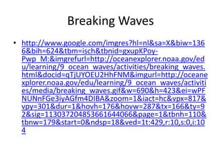 Breaking Waves
• http://www.google.com/imgres?hl=nl&sa=X&biw=136
  6&bih=624&tbm=isch&tbnid=gxupKPoy-
  Pwp_M:&imgrefurl=http://oceanexplorer.noaa.gov/ed
  u/learning/9_ocean_waves/activities/breaking_waves.
  html&docid=qTjUYOEU2HhFNM&imgurl=http://oceane
  xplorer.noaa.gov/edu/learning/9_ocean_waves/activiti
  es/media/breaking_waves.gif&w=690&h=423&ei=wPF
  NUNnFGe3iyAGfm4DIBA&zoom=1&iact=hc&vpx=817&
  vpy=301&dur=1&hovh=176&hovw=287&tx=166&ty=9
  2&sig=113037204853661644066&page=1&tbnh=110&
  tbnw=179&start=0&ndsp=18&ved=1t:429,r:10,s:0,i:10
  4
 