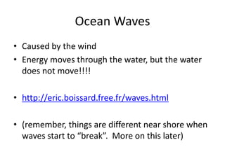 Ocean Waves
• Caused by the wind
• Energy moves through the water, but the water
  does not move!!!!

• http://eric.boissard.free.fr/waves.html

• (remember, things are different near shore when
  waves start to “break”. More on this later)
 
