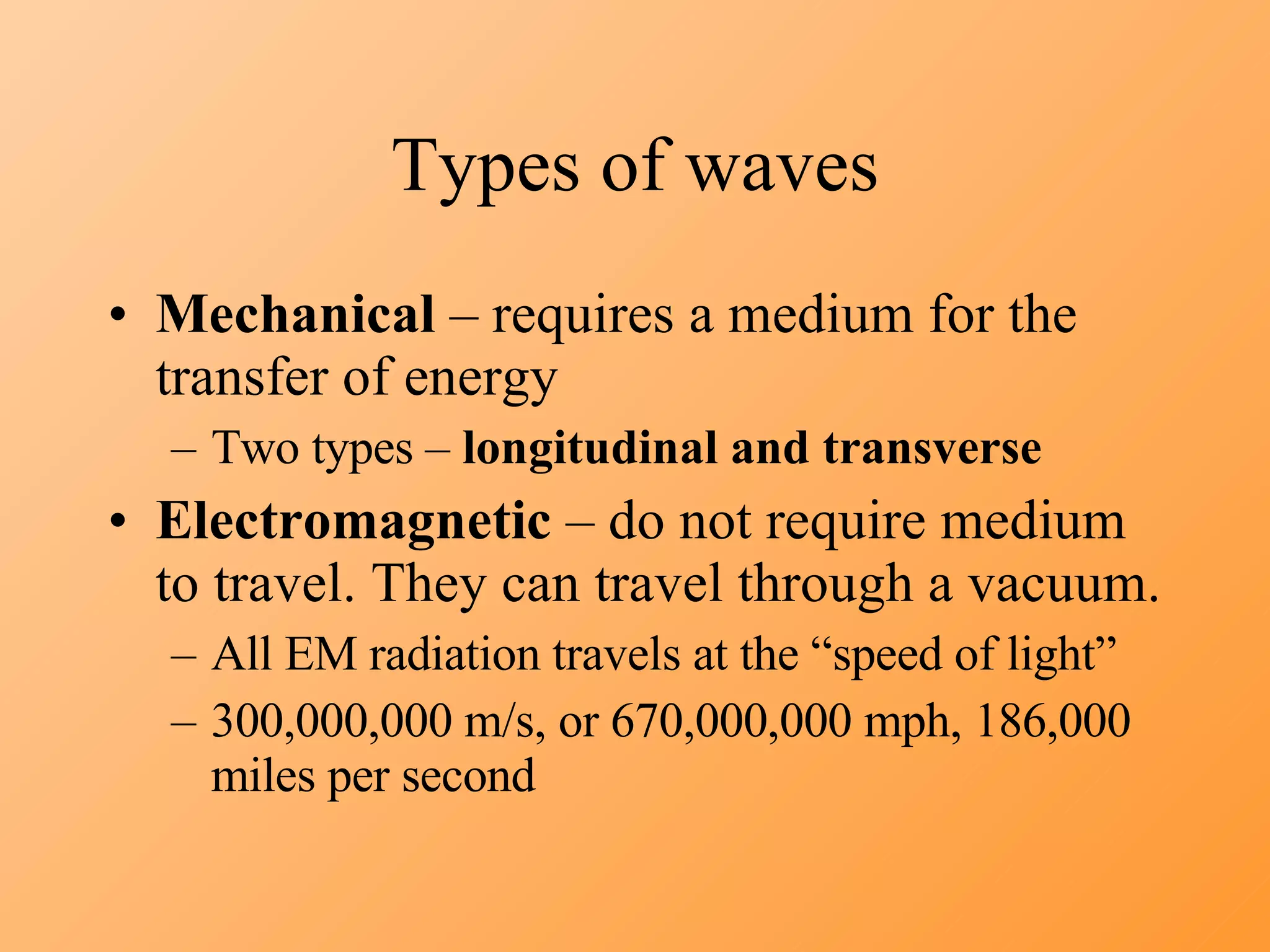 Types of waves Mechanical  – requires a medium for the transfer of energy Two types –  longitudinal and transverse Electromagnetic  – do not require medium to travel. They can travel through a vacuum. All EM radiation travels at the “speed of light”  300,000,000 m/s, or 670,000,000 mph, 186,000 miles per second 