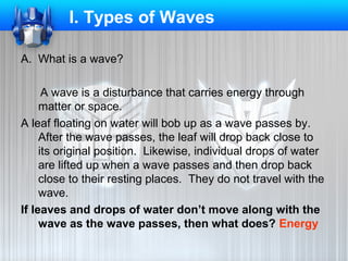 I. Types of Waves
A. What is a wave?
A wave is a disturbance that carries energy through
matter or space.
A leaf floating on water will bob up as a wave passes by.
After the wave passes, the leaf will drop back close to
its original position. Likewise, individual drops of water
are lifted up when a wave passes and then drop back
close to their resting places. They do not travel with the
wave.
If leaves and drops of water don’t move along with the
wave as the wave passes, then what does? Energy

 