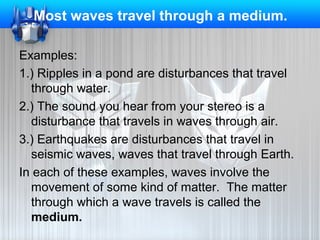 Most waves travel through a medium.
Examples:
1.) Ripples in a pond are disturbances that travel
through water.
2.) The sound you hear from your stereo is a
disturbance that travels in waves through air.
3.) Earthquakes are disturbances that travel in
seismic waves, waves that travel through Earth.
In each of these examples, waves involve the
movement of some kind of matter. The matter
through which a wave travels is called the
medium.

 