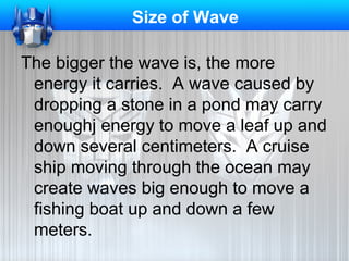 Size of Wave
The bigger the wave is, the more
energy it carries. A wave caused by
dropping a stone in a pond may carry
enoughj energy to move a leaf up and
down several centimeters. A cruise
ship moving through the ocean may
create waves big enough to move a
fishing boat up and down a few
meters.

 