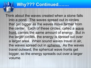 Why??? Continued…….
Think about the waves created when a stone falls
into a pond. The waves spread out in circles
that get bigger as the waves move farther from
the center. Each of these circles, called a wave
front, carries the same amount of energy. But in
the larger circles, the energy is spread out over
a larger area. When sound waves travel in air,
the waves spread out in spheres. As the waves
travel outward, the spherical wave fronts get
bigger, so the energy spreads out over a larger
volume.

 